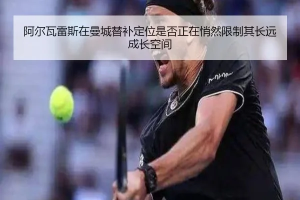 阿尔瓦雷斯在曼城替补定位是否正在悄然限制其长远成长空间