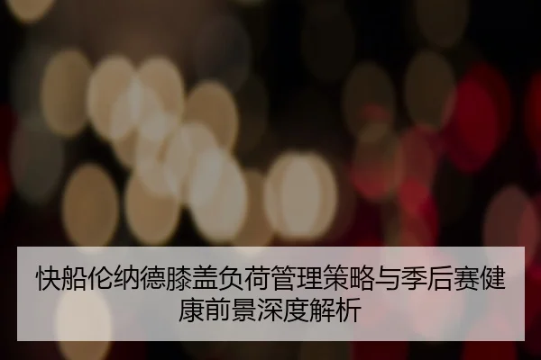 快船伦纳德膝盖负荷管理策略与季后赛健康前景深度解析
