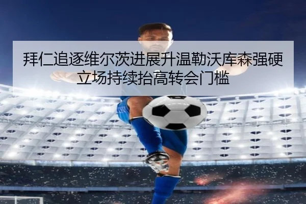 拜仁追逐维尔茨进展升温勒沃库森强硬立场持续抬高转会门槛