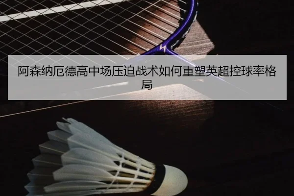 阿森纳厄德高中场压迫战术如何重塑英超控球率格局