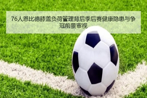 76人恩比德膝盖负荷管理背后季后赛健康隐患与争冠前景审视