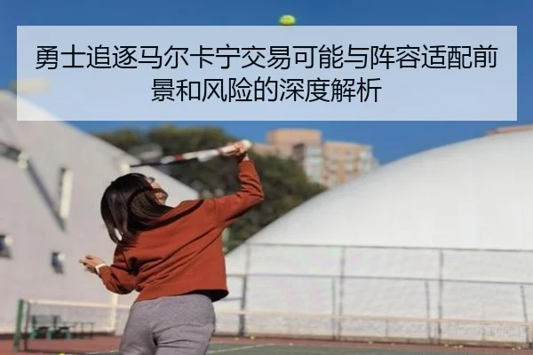 勇士追逐马尔卡宁交易可能与阵容适配前景和风险的深度解析