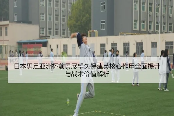 日本男足亚洲杯前景展望久保建英核心作用全面提升与战术价值解析