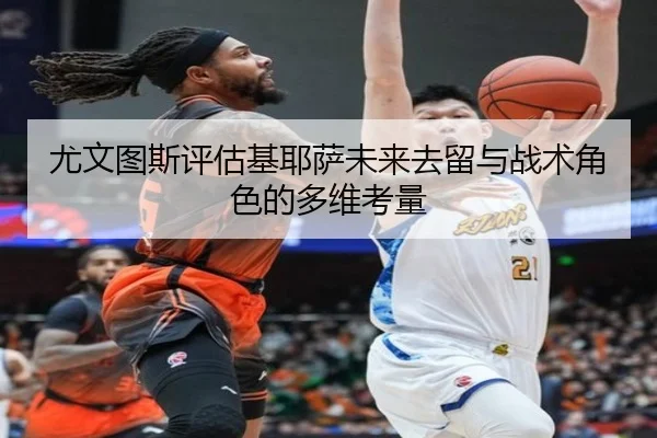 尤文图斯评估基耶萨未来去留与战术角色的多维考量