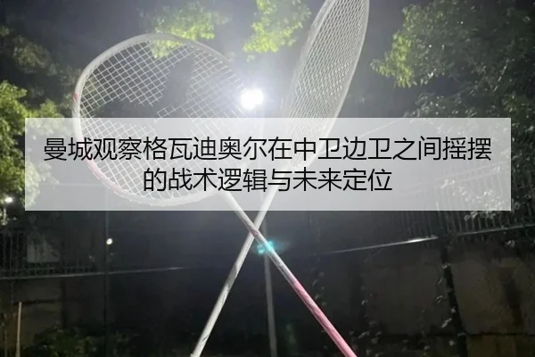 曼城观察格瓦迪奥尔在中卫边卫之间摇摆的战术逻辑与未来定位