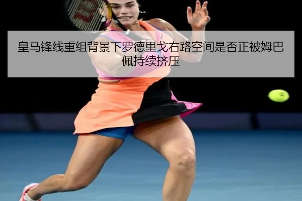 皇马锋线重组背景下罗德里戈右路空间是否正被姆巴佩持续挤压