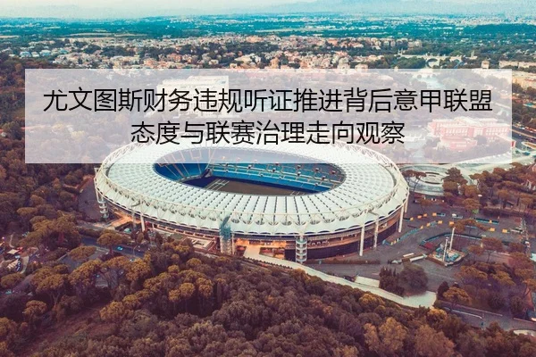 尤文图斯财务违规听证推进背后意甲联盟态度与联赛治理走向观察