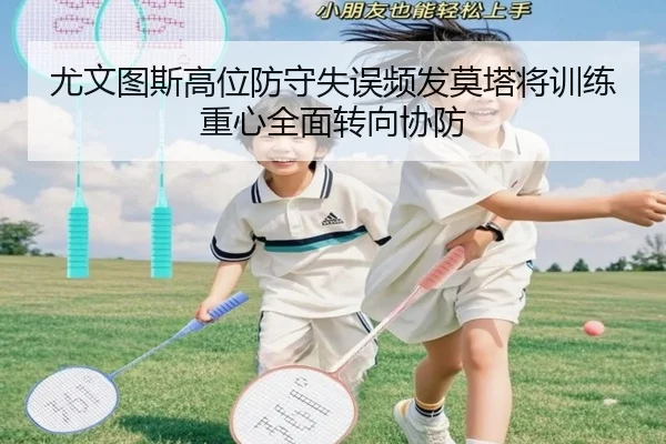 尤文图斯高位防守失误频发莫塔将训练重心全面转向协防